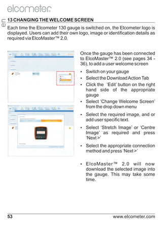 en

R

13 CHANGING THE WELCOME SCREEN
Each time the Elcometer 130 gauge is switched on, the Elcometer logo is
displayed. Users can add their own logo, image or identification details as
required via ElcoMaster™ 2.0.
Once the gauge has been connected
to ElcoMaster™ 2.0 (see pages 34 36), to add a user welcome screen
Ÿ
Switch on your gauge
Ÿ
Select the Download Action Tab
Ÿ the ‘Edit’ button on the right
Click

hand side of the appropriate
gauge
Ÿ
Select ‘Change Welcome Screen’
from the drop down menu
Ÿ
Select the required image, and or

add user specific text.
Ÿ
Select ‘Stretch Image’ or ‘Centre

Image’ as required and press
‘Next >’
Ÿ
Select the appropriate connection

method and press ‘Next >’
Ÿ
ElcoMaster™

2.0 will now
download the selected image into
the gauge. This may take some
time.

53

www.elcometer.com

 