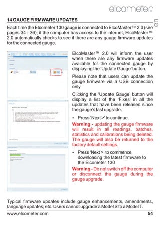 14 GAUGE FIRMWARE UPDATES

en

R

Each time the Elcometer 130 gauge is connected to ElcoMaster™ 2.0 (see
pages 34 - 36); if the computer has access to the internet, ElcoMaster™
2.0 automatically checks to see if there are any gauge firmware updates
for the connected gauge.

ElcoMaster™ 2.0 will inform the user
when there are any firmware updates
available for the connected gauge by
displaying the ‘Update Gauge’ button.
Please note that users can update the
gauge firmware via a USB connection
only.
Clicking the ‘Update Gauge’ button will
display a list of the ‘Fixes’ in all the
updates that have been released since
the gauge’s last upgrade.
Ÿ
Press ‘Next >’ to continue.

Warning - updating the gauge firmware
will result in all readings, batches,
statistics and calibrations being deleted.
The gauge will also be returned to the
factory default settings.
Ÿ
Press ‘Next >’ to commence

downloading the latest firmware to
the Elcometer 130
Warning - Do not switch off the computer
or disconnect the gauge during the
gauge upgrade.

Typical firmware updates include gauge enhancements, amendments,
language updates, etc. Users cannot upgrade a Model S to a Model T.
www.elcometer.com

54

 