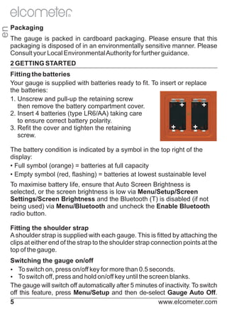 en

R

Packaging
The gauge is packed in cardboard packaging. Please ensure that this
packaging is disposed of in an environmentally sensitive manner. Please
Consult your Local Environmental Authority for further guidance.
2 GETTING STARTED
Fitting the batteries
Your gauge is supplied with batteries ready to fit. To insert or replace
the batteries:
1. Unscrew and pull-up the retaining screw
+
+
then remove the battery compartment cover.
2. Insert 4 batteries (type LR6/AA) taking care
to ensure correct battery polarity.
+
+
3. Refit the cover and tighten the retaining
screw.
The battery condition is indicated by a symbol in the top right of the
display:
• Full symbol (orange) = batteries at full capacity
• Empty symbol (red, flashing) = batteries at lowest sustainable level
To maximise battery life, ensure that Auto Screen Brightness is
selected, or the screen brightness is low via Menu/Setup/Screen
Settings/Screen Brightness and the Bluetooth (T) is disabled (if not
being used) via Menu/Bluetooth and uncheck the Enable Bluetooth
radio button.
Fitting the shoulder strap
A shoulder strap is supplied with each gauge. This is fitted by attaching the
clips at either end of the strap to the shoulder strap connection points at the
top of the gauge.
Switching the gauge on/off
Ÿswitch on, press on/off key for more than 0.5 seconds.
To
Ÿswitch off, press and hold on/off key until the screen blanks.
To
The gauge will switch off automatically after 5 minutes of inactivity. To switch
off this feature, press Menu/Setup and then de-select Gauge Auto Off.
5
www.elcometer.com

 