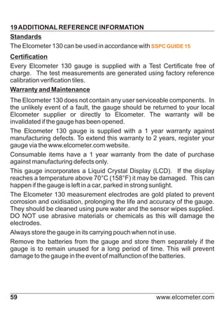 19 ADDITIONAL REFERENCE INFORMATION
Standards
The Elcometer 130 can be used in accordance with SSPC GUIDE 15
Certification
Every Elcometer 130 gauge is supplied with a Test Certificate free of
charge. The test measurements are generated using factory reference
calibration verification tiles.
Warranty and Maintenance
The Elcometer 130 does not contain any user serviceable components. In
the unlikely event of a fault, the gauge should be returned to your local
Elcometer supplier or directly to Elcometer. The warranty will be
invalidated if the gauge has been opened.
The Elcometer 130 gauge is supplied with a 1 year warranty against
manufacturing defects. To extend this warranty to 2 years, register your
gauge via the www.elcometer.com website.
Consumable items have a 1 year warranty from the date of purchase
against manufacturing defects only.
This gauge incorporates a Liquid Crystal Display (LCD). If the display
reaches a temperature above 70°C (158°F) it may be damaged. This can
happen if the gauge is left in a car, parked in strong sunlight.
The Elcometer 130 measurement electrodes are gold plated to prevent
corrosion and oxidisation, prolonging the life and accuracy of the gauge.
They should be cleaned using pure water and the sensor wipes supplied.
DO NOT use abrasive materials or chemicals as this will damage the
electrodes.
Always store the gauge in its carrying pouch when not in use.
Remove the batteries from the gauge and store them separately if the
gauge is to remain unused for a long period of time. This will prevent
damage to the gauge in the event of malfunction of the batteries.

59

www.elcometer.com

 