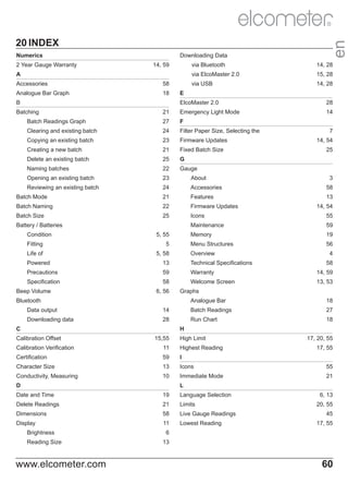 20 INDEX
Downloading Data

Numerics

en

R

via Bluetooth

A

15, 28

via USB

14, 59

14, 28

via ElcoMaster 2.0

2 Year Gauge Warranty

14, 28

Accessories

58

Analogue Bar Graph

18

E
ElcoMaster 2.0

28

21

Emergency Light Mode

14

Batch Readings Graph

27

F

Clearing and existing batch

24

Filter Paper Size, Selecting the

Copying an existing batch

23

Firmware Updates

Creating a new batch

21

Fixed Batch Size

Delete an existing batch

25

G

Naming batches

22

Gauge

Opening an existing batch

23

About

Reviewing an existing batch

24

Accessories

Batch Mode

21

Features

Batch Naming

22

Firmware Updates

Batch Size

25

Icons

B
Batching

25

3
58
13
14, 54
55

Maintenance

Fitting

5

Life of

5, 58

19

Menu Structures

5, 55

59

Memory

Battery / Batteries
Condition

7
14, 54

56

Overview

4
58

Powered

13

Technical Specifications

Precautions

59

Warranty

14, 59

Specification

58

Welcome Screen

13, 53

Beep Volume

6, 56

Graphs
Analogue Bar

18

Data output

14

Batch Readings

27

Downloading data

28

Run Chart

18

Bluetooth

H

C
Calibration Offset

15,55

High Limit

17, 20, 55

Calibration Verification

11

Highest Reading

Certification

59

I

17, 55

Character Size

13

Icons

55

Conductivity, Measuring

10

Immediate Mode

21

L

D
Date and Time

19

Language Selection

Delete Readings

21

Limits

Dimensions

58

Live Gauge Readings

Display

11

Lowest Reading

Brightness
Reading Size

www.elcometer.com

6, 13
20, 55
45
17, 55

6
13

60

 