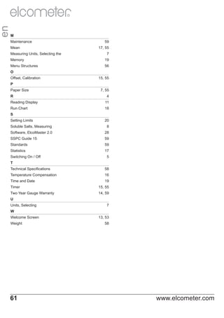 en

R

M
Maintenance
Mean
Measuring Units, Selecting the

59
17, 55
7

Memory

19

Menu Structures

56

O
Offset, Calibration

15, 55

P
Paper Size
R

7, 55
4

Reading Display

11

Run Chart

18

S
Setting Limits

20

Soluble Salts, Measuring

8

Software, ElcoMaster 2.0

28

SSPC Guide 15

59

Standards

59

Statistics

17

Switching On / Off

5

T
Technical Specifications

58

Temperature Compensation

16

Time and Date

19

Timer

15, 55

Two Year Gauge Warranty

14, 59

U
Units, Selecting

7

W
Welcome Screen
Weight

61

13, 53
58

www.elcometer.com

 