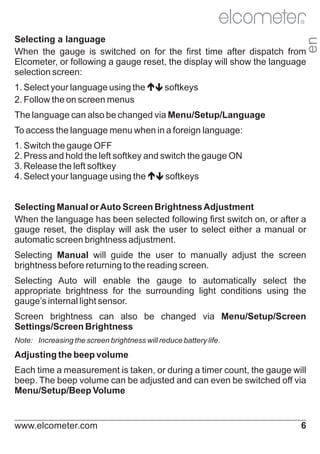R

en

Selecting a language
When the gauge is switched on for the first time after dispatch from
Elcometer, or following a gauge reset, the display will show the language
selection screen:
1. Select your language using the é
softkeys
ê
2. Follow the on screen menus
The language can also be changed via Menu/Setup/Language
To access the language menu when in a foreign language:
1. Switch the gauge OFF
2. Press and hold the left softkey and switch the gauge ON
3. Release the left softkey
4. Select your language using the é
softkeys
ê
Selecting Manual or Auto Screen Brightness Adjustment
When the language has been selected following first switch on, or after a
gauge reset, the display will ask the user to select either a manual or
automatic screen brightness adjustment.
Selecting Manual will guide the user to manually adjust the screen
brightness before returning to the reading screen.
Selecting Auto will enable the gauge to automatically select the
appropriate brightness for the surrounding light conditions using the
gauge’s internal light sensor.
Screen brightness can also be changed via Menu/Setup/Screen
Settings/Screen Brightness
Note: Increasing the screen brightness will reduce battery life.

Adjusting the beep volume
Each time a measurement is taken, or during a timer count, the gauge will
beep. The beep volume can be adjusted and can even be switched off via
Menu/Setup/Beep Volume

www.elcometer.com

6

 