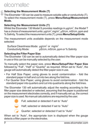 en

R

Selecting the Measurement Mode (T)
The Elcometer 130 can be used to measure soluble salts or conductivity (T).
To select the measurement mode (T), press Menu/Setup/Measurement
Mode.
Selecting the Measurement Units (T)
Whilst the Elcometer 130 Model S provides readings in µg/cm2, the Model T
has a choice of measurement units: µg/cm2,mg/m2, µS/cm, mS/cm, ppm and
% Salinity. To select the measurement units (T), press Menu/Setup/Units.
The measurement units available depends on the measurement mode
selected:
Surface Cleanliness Mode: µg/cm2 or mg/m2
Conductivity Mode:
µS/cm, mS/cm, ppm or % Salinity
Selecting the Filter Paper Size
The Elcometer 130 can be set to automatically detect the filter paper size
in use or this can be manually selected by the user.
To manually select the paper size, press Menu/Setup/Filter Paper Size
followed by “Full”, “Half” or “Quarter” as required. When set to “Auto”, the
gauge will automatically detect the filter paper size in use.
• For Half Size Paper; using gloves to avoid contamination - fold the
standard paper in half and cut into two along the fold line.
• For Quarter Size Paper; using gloves to avoid contamination - fold the
standard paper into quarters and cut into quadrants along the fold lines.
The Elcometer 130 will automatically adjust the reading according to the
filter paper size detected or selected, assuming that the paper is positioned
on the measurement electrodes correctly, and if manually set up, the correct
paper size is used. No manual calculations are required by the user.
Full; selected or detected if set to “Auto”
Half; selected or detected if set to “Auto”
Quarter; selected or detected if set to “Auto”
When set to “Auto”, the appropriate icon is displayed when the gauge
detects a filter paper on the electrodes.
7

www.elcometer.com

 