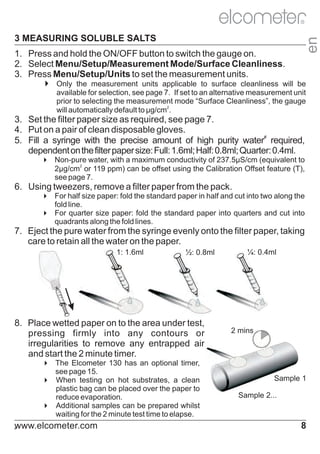 R

en

3 MEASURING SOLUBLE SALTS

1. Press and hold the ON/OFF button to switch the gauge on.
2. Select Menu/Setup/Measurement Mode/Surface Cleanliness.
3. Press Menu/Setup/Units to set the measurement units.
4
Only the measurement units applicable to surface cleanliness will be
available for selection, see page 7. If set to an alternative measurement unit
prior to selecting the measurement mode “Surface Cleanliness”, the gauge
will automatically default to μg/cm2.

3. Set the filter paper size as required, see page 7.
4. Put on a pair of clean disposable gloves.
5. Fill a syringe with the precise amount of high purity water# required,
dependent on the filter paper size: Full: 1.6ml; Half: 0.8ml; Quarter: 0.4ml.
4 water, with a maximum conductivity of 237.5µS/cm (equivalent to
Non-pure
2µg/cm2 or 119 ppm) can be offset using the Calibration Offset feature (T),
see page 7.

6. Using tweezers, remove a filter paper from the pack.
4 paper: fold the standard paper in half and cut into two along the
For half size
fold line.
4 size paper: fold the standard paper into quarters and cut into
For quarter
quadrants along the fold lines.

7. Eject the pure water from the syringe evenly onto the filter paper, taking
care to retain all the water on the paper.
1: 1.6ml

½: 0.8ml

8. Place wetted paper on to the area under test,
pressing firmly into any contours or
irregularities to remove any entrapped air
and start the 2 minute timer.
4
The Elcometer 130 has an optional timer,
see page 15.
4
When testing on hot substrates, a clean
plastic bag can be placed over the paper to
reduce evaporation.
4 samples can be prepared whilst
Additional
waiting for the 2 minute test time to elapse.

www.elcometer.com

#

¼: 0.4ml

2 mins

Sample 1
Sample 2...

8

 