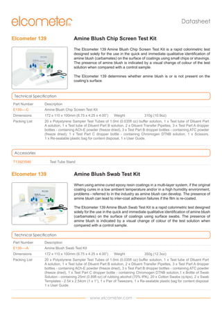 Datasheet
Elcometer 139

Amine Blush Chip Screen Test Kit
The Elcometer 139 Amine Blush Chip Screen Test Kit is a rapid colorimetric test
designed solely for the use in the quick and immediate qualitative identification of
amine blush (carbamates) on the surface of coatings using small chips or shavings.
The presence of amine blush is indicated by a visual change of colour of the test
solution when compared with a control sample.
The Elcometer 139 determines whether amine blush is or is not present on the
coating’s surface.

Technical Specification
Part Number

Description

E139----C

Amine Blush Chip Screen Test Kit

Dimensions

172 x 110 x 100mm (6.75 x 4.25 x 4.00”)

Packing List

20 x Polystyrene Sampler Test Tubes of 1.0ml (0.035fl oz) buffer solution, 1 x Test tube of Diluent Part
A solution, 1 x Test tube of Diluent Part B solution, 2 x Diluent Transfer Pipettes, 3 x Test Part A dropper
bottles - containing ACh-E powder (freeze dried), 3 x Test Part B dropper bottles - containing ATC powder
(freeze dried), 1 x Test Part C dropper bottle - containing Chromogen DTNB solution, 1 x Scissors,
1 x Re-sealable plastic bag for content disposal, 1 x User Guide.

Weight

310g (10.9oz)

Accessories
T13923546

Test Tube Stand

Elcometer 139

Amine Blush Swab Test Kit
When using amine cured epoxy resin coatings in a multi-layer system, if the original
coating cures in a low ambient temperature and/or in a high humidity environment,
problems - referred to in the industry as amine blush can develop. The presence of
amine blush can lead to inter-coat adhesion failures if the film is re-coated.
The Elcometer 139 Amine Blush Swab Test Kit is a rapid colorimetric test designed
solely for the use in the quick and immediate qualitative identification of amine blush
(carbamates) on the surface of coatings using surface swabs. The presence of
amine blush is indicated by a visual change of colour of the test solution when
compared with a control sample.

Technical Specification
Part Number

Description

E139----A

Amine Blush Swab Test Kit

Dimensions

172 x 110 x 100mm (6.75 x 4.25 x 4.00”)

Packing List

20 x Polystyrene Sampler Test Tubes of 1.0ml (0.035fl oz) buffer solution, 1 x Test tube of Diluent Part
A solution, 1 x Test tube of Diluent Part B solution, 2 x Diluent Transfer Pipettes, 3 x Test Part A dropper
bottles - containing ACh-E powder (freeze dried), 3 x Test Part B dropper bottles - containing ATC powder
(freeze dried), 1 x Test Part C dropper bottle - containing Chromogen DTNB solution,1 x Bottle of Swab
Solution - containing 25ml (0.89fl oz) of rubbing alcohol (70% IPA), 20 x Cotton Swabs (q-tips), 2 x Swab
Templates - 2.54 x 2.54cm (1 x 1”), 1 x Pair of Tweezers, 1 x Re-sealable plastic bag for content disposal
1 x User Guide.

Weight

www.elcometer.com

350g (12.3oz)

 