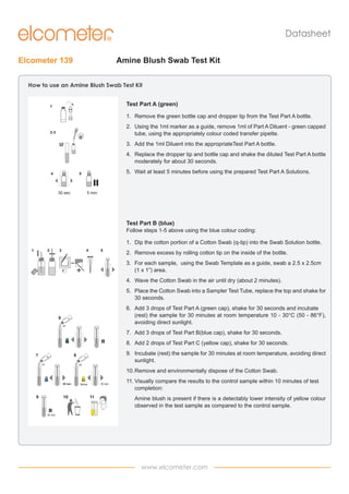 Datasheet
Elcometer 139

Amine Blush Swab Test Kit

How to use an Amine Blush Swab Test Kit
Test Part A (green)
1
2
3

1

5

4

1. 	 Remove the green bottle cap and dropper tip from the Test Part A bottle.
2-3

2. 	 Using the 1ml marker as a guide, remove 1ml of Part A Diluent - green capped
tube, using the appropriately colour coded transfer pipette.

1
ml

6

A

3. 	 Add the 1ml Diluent into the appropriateTest Part A bottle.
x3

4.	 Replace the dropper tip and bottle cap and shake the diluted Test Part A bottle
moderately for about 30 seconds.
B

C

5.	 Wait at least 5 minutes before using the prepared Test Part A Solutions.
7
8

5

4

x3

30 sec

x2

5 min
30 sec

9

10

30 sec

Yellow

11

Test Part B 30 min
(blue)

Follow steps 1-5 above using the blue colour coding:
1.	 Dip the cotton portion of a Cotton Swab (q-tip) into the Swab Solution bottle.
1

2

3

5

4

2.	 Remove excess by rolling cotton tip on the inside of the bottle.
3.	 For each sample, using the Swab Template as a guide, swab a 2.5 x 2.5cm
(1 x 1”) area.

1

2

3

5

4

5.	 Place the Cotton Swab into a Sampler Test Tube, replace the top and shake for
30 seconds.

x3

x3

6.	 Add 3 drops of Test Part A (green cap), shake for 30 seconds and incubate
(rest) the sample for 30 minutes at room temperature 10 - 30°C (50 - 86°F),
avoiding direct sunlight.

C

B

6

8

A

x3

7

4.	 Wave the Cotton Swab in the air until dry (about 2 minutes).

A

6

x2

7.	 Add 3 drops of Test Part B(blue cap), shake for 30 seconds.
30 sec

10

8 11

x3

9.	 Incubate (rest) the sample for 30 minutes at room temperature, avoiding direct
sunlight.

C

B

9 7

8.	 Add 2 drops of Test Part C (yellow cap), shake for 30 seconds.

30 sec

Yellow

x2

10.	Remove and environmentally dispose of the Cotton Swab.

30 min

30 sec

9

10

30 sec

Yellow

11

11.	Visually compare the results to the control sample within 10 minutes of test
completion:
Amine blush is present if there is a detectably lower intensity of yellow colour
observed in the test sample as compared to the control sample.

30 min

www.elcometer.com

 