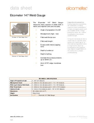 data sheet
Elcometer 147 Weld Gauge
The Elcometer 147 Weld Gauge
measures many aspects of welds both in
metric and imperial units and includes:
Angle of preparation 0 to 60º
Misalignment (high – low)

Inspection Accessories
During inspection sometimes
the substrate or coating
requires closer investigation.
In dark or shaded areas, such
as in ballast tanks or large
production sites, etc., further
investigation may require
additional light.

Fillet weld throat size

Elcometer 147 Weld Gauge: Side 1

Fillet weld length
Excess weld metal (capping
size)
Depth of undercut

It may be necessary to take a
closer look at a specific area
where you cannot get to. In
this case an inspection mirror
is required. For close up
investigations the inspector
may require magnification of
the surface for a clearer
understanding.

Depth of pitting
Elcometer 147 Weld Gauge: Side 2

General linear measurements
up to 60mm (2”)
2mm (0.79”) edge roundness
test

TECHNICAL SPECIFICATION
Angle of Preparation Scale

0 - 60º in 5º divisions

Misalignment Scale

0 - 25mm in 1mm divisions and 0 – 1” in 1/16” divisions

Fillet Leg & Excess Weld Scale

0 - 25mm in 1mm divisions and 0 – 1” in 1/16” divisions

Fillet Throat Scale

0 - 20mm in 1mm divisions and 0 – 3/4” in 1/16” divisions

Undercut Scale

0 - 4mm in 1mm divisions and 0 – 1/4” in 1/16” divisions

Dimensions

100 x 68mm (3.9 x 2.7”)

Weight

154g (5.4oz)

Part Number

H147----1 Elcometer 147 Weld Gauge

www.elcometer.com

Elcometer 147 Weld Gauge
V1: 10.03.09

1/2

 