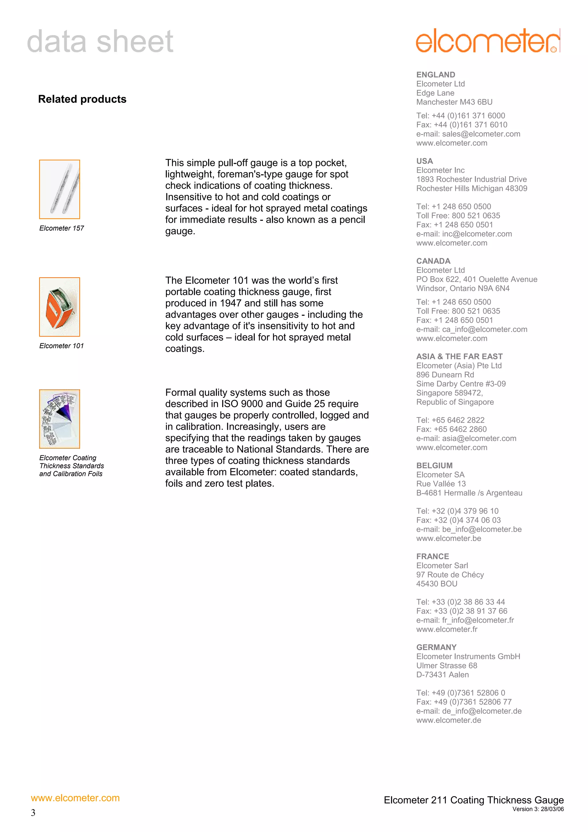 data sheet
ENGLAND
Elcometer Ltd
Edge Lane
Manchester M43 6BU

Related products

Tel: +44 (0)161 371 6000
Fax: +44 (0)161 371 6010
e-mail: sales@elcometer.com
www.elcometer.com

Elcometer 157

Elcometer 101

Elcometer Coating
Thickness Standards
and Calibration Foils

This simple pull-off gauge is a top pocket,
lightweight, foreman's-type gauge for spot
check indications of coating thickness.
Insensitive to hot and cold coatings or
surfaces - ideal for hot sprayed metal coatings
for immediate results - also known as a pencil
gauge.

The Elcometer 101 was the world’s first
portable coating thickness gauge, first
produced in 1947 and still has some
advantages over other gauges - including the
key advantage of it's insensitivity to hot and
cold surfaces – ideal for hot sprayed metal
coatings.

Formal quality systems such as those
described in ISO 9000 and Guide 25 require
that gauges be properly controlled, logged and
in calibration. Increasingly, users are
specifying that the readings taken by gauges
are traceable to National Standards. There are
three types of coating thickness standards
available from Elcometer: coated standards,
foils and zero test plates.

USA
Elcometer Inc
1893 Rochester Industrial Drive
Rochester Hills Michigan 48309
Tel: +1 248 650 0500
Toll Free: 800 521 0635
Fax: +1 248 650 0501
e-mail: inc@elcometer.com
www.elcometer.com
CANADA
Elcometer Ltd
PO Box 622, 401 Ouelette Avenue
Windsor, Ontario N9A 6N4
Tel: +1 248 650 0500
Toll Free: 800 521 0635
Fax: +1 248 650 0501
e-mail: ca_info@elcometer.com
www.elcometer.com
ASIA & THE FAR EAST
Elcometer (Asia) Pte Ltd
896 Dunearn Rd
Sime Darby Centre #3-09
Singapore 589472,
Republic of Singapore
Tel: +65 6462 2822
Fax: +65 6462 2860
e-mail: asia@elcometer.com
www.elcometer.com
BELGIUM
Elcometer SA
Rue Vallée 13
B-4681 Hermalle /s Argenteau
Tel: +32 (0)4 379 96 10
Fax: +32 (0)4 374 06 03
e-mail: be_info@elcometer.be
www.elcometer.be
FRANCE
Elcometer Sarl
97 Route de Chécy
45430 BOU
Tel: +33 (0)2 38 86 33 44
Fax: +33 (0)2 38 91 37 66
e-mail: fr_info@elcometer.fr
www.elcometer.fr
GERMANY
Elcometer Instruments GmbH
Ulmer Strasse 68
D-73431 Aalen
Tel: +49 (0)7361 52806 0
Fax: +49 (0)7361 52806 77
e-mail: de_info@elcometer.de
www.elcometer.de

www.elcometer.com
3

Elcometer 211 Coating Thickness Gauge
Version 3: 28/03/06

 