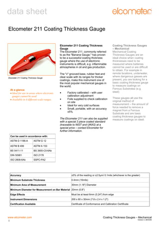 data sheet
Elcometer 211 Coating Thickness Gauge
Elcometer 211 Coating Thickness
Gauge
The Elcometer 211, commonly referred
to as the "Banana Gauge," has proven
to be a successful coating thickness
gauge where the use of electronic
instruments is difficult, e.g. inflammable
atmospheres in oil and gas production.

Elcometer 211 Coating Thickness Gauge

At a glance
• Ideal for use in areas where electronic
gauges cannot be used.
• Available in 4 different scale ranges.

The "v" grooved base, rubber feet and
clear scale with its ranges for thicker
coatings, make this instrument one of
the most popular mechanical gauges in
the world.
•
•
•
•

Factory calibrated – with user
calibration adjustment
Foils supplied to check calibration
on site
Ideal for very cold surfaces
Small, portable, with an accuracy
±5%

The Elcometer 211 can also be supplied
with a special 3 piece coated standard
(traceable to NIST and UKAS) at a
special price – contact Elcometer for
further information.

Coating Thickness Gauges
– Mechanical
Mechanical Coating
Thickness Gauges are an
ideal choice when coating
thicknesses need to be
measured where batteries
cannot be used or are difficult
to obtain. For example in
remote locations, underwater,
where dangerous gasses are
present, you are looking for a
basic coating thickness gauge
to measure coatings on
Ferrous Substrates (e.g.
steel).
These gauges all use the
original method of
measurement – the amount of
force needed to remove a
magnet from a Ferrous
Substrate and are basic
coating thickness gauges to
measure coatings on steel.

Can be used in accordance with:
ASTM D 1186-A

ASTM G 12

ASTM B 499

ASTM A 153

BS 5411-11

BS 3900-C5-6Ab

DIN 50981

ISO 2178

ISO 2808-6Ab

SSPC-PA2

Accuracy

±5% of the reading or ±2.5µm/ 0.1mils (whichever is the greater)

Minimum Substrate Thickness

0.4mm (16mils)

Minimum Area of Measurement

30mm (1.18") Diameter

Minimum Diameter for Measurement on Bar Material 20mm (0.8")
Edge Effects

Must be at least 6mm (0.24") from edge

Instrument Dimensions

200 x 60 x 30mm (7.8 x 2.4 x 1.2")

Certification Available

Certificate of Conformance and Calibration Certificate

www.elcometer.com
1

Coating Thickness Gauges – Mechanical
Version 3: 28/03/06

 