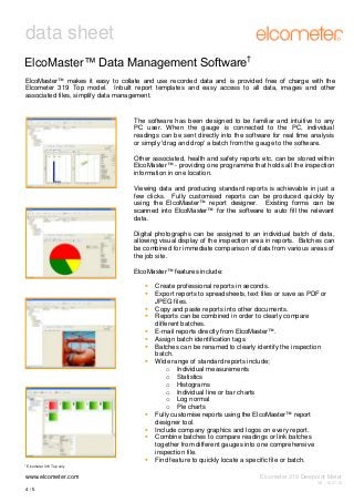 data sheet
ElcoMaster™ Data Management Software†
ElcoMaster™ makes it easy to collate and use recorded data and is provided free of charge with the
Elcometer 319 Top model. Inbuilt report templates and easy access to all data, images and other
associated files, simplify data management.

The software has been designed to be familiar and intuitive to any
PC user. When the gauge is connected to the PC, individual
readings can be sent directly into the software for real time analysis
or simply 'drag and drop' a batch from the gauge to the software.
Other associated, health and safety reports etc, can be stored within
ElcoMaster™ - providing one programme that holds all the inspection
information in one location.
Viewing data and producing standard reports is achievable in just a
few clicks. Fully customised reports can be produced quickly by
using the ElcoMaster™ report designer. Existing forms can be
scanned into ElcoMaster™ for the software to auto fill the relevant
data.
Digital photographs can be assigned to an individual batch of data,
allowing visual display of the inspection area in reports. Batches can
be combined for immediate comparison of data from various areas of
the job site.
ElcoMaster™ features include:













†

Create professional reports in seconds.
Export reports to spreadsheets, text files or save as PDF or
JPEG files.
Copy and paste reports into other documents.
Reports can be combined in order to clearly compare
different batches.
E-mail reports directly from ElcoMaster™.
Assign batch identification tags.
Batches can be renamed to clearly identify the inspection
batch.
Wide range of standard reports include;
o Individual measurements
o Statistics
o Histograms
o Individual line or bar charts
o Log normal
o Pie charts
Fully customise reports using the ElcoMaster™ report
designer tool.
Include company graphics and logos on every report.
Combine batches to compare readings or link batches
together from different gauges into one comprehensive
inspection file.
Find feature to quickly locate a specific file or batch.

Elcometer 319 Top only

www.elcometer.com

Elcometer 319 Dewpoint Meter
V8 : 16.07.12

4/5

 