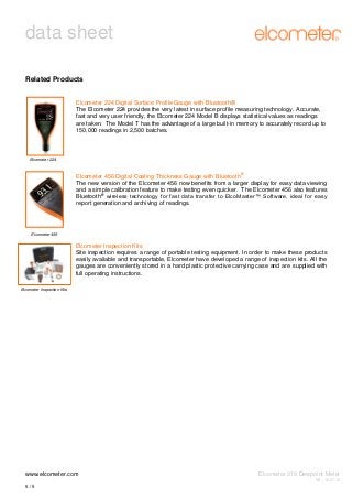 data sheet
Related Products
Elcometer 224 Digital Surface Profile Gauge with Bluetooth®
The Elcometer 224 provides the very latest in surface profile measuring technology. Accurate,
fast and very user friendly, the Elcometer 224 Model B displays statistical values as readings
are taken. The Model T has the advantage of a large built-in memory to accurately record up to
150,000 readings in 2,500 batches.

Elcometer 224

®

Elcometer 456 Digital Coating Thickness Gauge with Bluetooth
The new version of the Elcometer 456 now benefits from a larger display for easy data viewing
and a simple calibration feature to make testing even quicker. The Elcometer 456 also features
®
Bluetooth wireless technology for fast data transfer to ElcoMaster™ Software, ideal for easy
report generation and archiving of readings.

Elcometer 456

Elcometer Inspection Kits
Site inspection requires a range of portable testing equipment. In order to make these products
easily available and transportable, Elcometer have developed a range of inspection kits. All the
gauges are conveniently stored in a hard plastic protective carrying case and are supplied with
full operating instructions.
Elcometer Inspection Kits

www.elcometer.com

Elcometer 319 Dewpoint Meter
V8 : 16.07.12

5/5

 