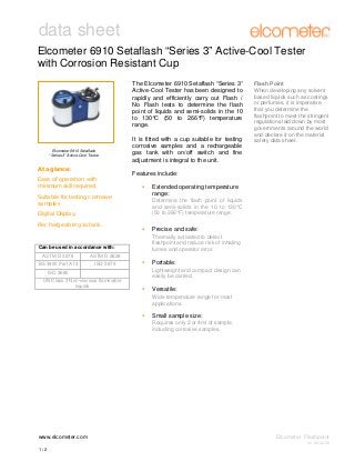 data sheet
Elcometer 6910 Setaflash “Series 3” Active-Cool Tester
with Corrosion Resistant Cup
The Elcometer 6910 Setaflash “Series 3”
Active-Cool Tester has been designed to
rapidly and efficiently carry out Flash /
No Flash tests to determine the flash
point of liquids and semi-solids in the 10
to 130°C (50 to 266°F) temperature
range.

Elcometer 6910 Setaflash
“Series 3” Active-Cool Tester

At a glance:
Ease of operation with
minimum skill required.
Suitable for testing corrosive
samples
Digital Display.
Rechargeable gas tank.

Can be used in accordance with:
ASTM D 3278

ISO 3679

Features include:
Extended operating temperature
range:
Determine the flash point of liquids
and semi-solids in the 10 to 130°C
(50 to 266°F) temperature range.

Precise and safe:
Thermally activated to detect
flashpoint and reduce risk of inhaling
fumes and operator error.

ASTM D 3828

BS 3900 Part A13

It is fitted with a cup suitable for testing
corrosive samples and a rechargeable
gas tank with on/off switch and fine
adjustment is integral to the unit.

Flash Point
When developing any solvent
based liquids such as coatings
or perfumes, it is imperative
that you determine the
flashpoint to meet the stringent
regulations laid down by most
governments around the world
and declare it on the material
safety data sheet.

ISO 3680
UN Class 3 Non-viscious flammable
liquids

Portable:
Lightweight and compact design can
easily be carried.

Versatile:
Wide temperature range for most
applications.

Small sample size:
Requires only 2 or 4ml of sample,
including corrosive samples.

www.elcometer.com

Elcometer Flashpoint
V1: 26.02.08

1/2

 