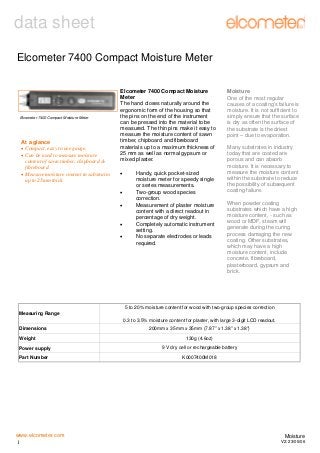 data sheet
Elcometer 7400 Compact Moisture Meter

Elcometer 7400 Compact Moisture Meter

At a glance
• Compact, easy to use gauge.
• Can be used to measure moisture
content of sawn timber, chipboard &
fibreboard.
• Measure moisture content in substrates
up to 25mm thick.

Elcometer 7400 Compact Moisture
Meter
The hand closes naturally around the
ergonomic form of the housing so that
the pins on the end of the instrument
can be pressed into the material to be
measured. The thin pins make it easy to
measure the moisture content of sawn
timber, chipboard and fibreboard
materials up to a maximum thickness of
25 mm as well as normal gypsum or
mixed plaster.
•
•
•
•
•

Handy, quick pocket-sized
moisture meter for speedy single
or series measurements.
Two-group wood species
correction.
Measurement of plaster moisture
content with a direct readout in
percentage of dry weight.
Completely automatic instrument
setting.
No separate electrodes or leads
required.

Moisture
One of the most regular
causes of a coating’s failure is
moisture. It is not sufficient to
simply ensure that the surface
is dry as often the surface of
the substrate is the driest
point – due to evaporation.
Many substrates in industry
today that are coated are
porous and can absorb
moisture. It is necessary to
measure the moisture content
within the substrate to reduce
the possibility of subsequent
coating failure.
When powder coating
substrates which have a high
moisture content, - such as
wood or MDF, steam will
generate during the curing
process damaging the new
coating. Other substrates,
which may have a high
moisture content, include
concrete, fibreboard,
plasterboard, gypsum and
brick.

5 to 20% moisture content for wood with two-group species correction
Measuring Range
0.3 to 3.5% moisture content for plaster, with large 3-digit LCD readout.
Dimensions
Weight

200mm x 35mm x 35mm (7.87” x 1.38” x 1.38”)
130g (4.6oz)

Power supply

9 V dry cell or rechargeable battery

Part Number

K0007400M018

www.elcometer.com
1

Moisture
V2: 23/05/06

 