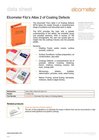 data sheet
Elcometer Fitz’s Atlas 2 of Coating Defects
The Elcometer Fitz’s Atlas 2 of Coating Defects
(EFA) takes the reader through a comprehensive
range of problems and discusses each in detail.
The EFA provides the User with a greater
understanding of the defect, the probable cause
and possible solutions. With in excess of 180
colour photographs, the user can quickly gain an
insight into the coatings industry and the possible
pitfalls.

Inspection Accessories
Elcometer offers a range of
inspection and visual
comparison manuals
specifically for the coatings
inspector.
Elcometer also provides a
range of Pictorial Surface
Standards for blast cleaning
incorporating standards for
BS, ISO, SIS, and SSPC.

Sections:
 Welding Faults: welds, cracks, surface
porosity, undercut


Surface Conditions: surface preparation, oil
contamination, skip weld



Coatings Defects: a comprehensive list of
possible defects including blistering,
bloom, chalking, cracking, erosion, fish
eyes, orange peel



Microscopy:
blisters,
bubbles,
delamination, pinholes, voids, weed fouling



Marine Fouling: animal fouling, barnacles,
molluscs, weed or algae fouling

Dimensions

223 x 220 x 70mm (9 x 8.6 x 3”)

Weight

0.45kg (1lb)

Part Number

H99916043 Elcometer Fitz’s Atlas 2 of Coating Defects

Related products
Elcometer Macaw’s Pipeline Defects
The aim of this publication is to illustrate the range if defects that may be encountered in high
pressure steel pipelines and pipeline coatings.

www.elcometer.com

Elcometer Fitz’s Atlas 2 of Coating Defects
V4: 20.06.12

1/1

 