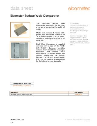 data sheet
Elcometer Surface Weld Comparator
The
Elcometer
Surface
Weld
Comparator provides for the first time,
a means of comparing the quality of
welds.
Made from durable T Grade ABS
plastic, the comparator comprises of
14 different examples of actual welds,
allowing a thorough evaluation to be
completed.
Each Weld Comparator is supplied
complete with a copy of the NACE
SP0178-2007 Standard, providing
detailed recommendations on design,
fabrication
and
surface
finish
requirements. It includes generic and
graphic descriptions of various
degrees of surface finishing of welds
that may be specified in preparation
for the lining of tanks and vessels.

Publications
Elcometer offers a range of
inspection and visual
comparison manuals
specifically for the coatings
inspector.
Elcometer also provides a
range of pictorial surface
standards for blast cleaning
incorporating standards for
NACE, ISO, BS SIS, ISO and
SSPC.

Can be used in accordance with:
SP0178-2007 (formerly RP0178)

Description
Elcometer Surface Weld Comparator

www.elcometer.com

Part Number
H99921527

Elcometer Surface Weld Comparator
V1: 18.06.09

1/2

 
