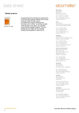data sheet
ENGLAND
Elcometer Ltd
Edge Lane
Manchester M43 6BU

Related products

Elcometer Fitz’s Atlas

Incorporating all the key features and benefits
of the Visual Comparison Manual, this manual
takes the reader through a more
comprehensive range of problems and
discusses each in detail - providing a greater
understanding of the defect, the probable
cause and the possible solutions. You can
quickly gain an insight into the coatings
industry and the pitfalls to watch out for.

Tel: +44 (0)161 371 6000
Fax: +44 (0)161 371 6010
e-mail: sales@elcometer.com
www.elcometer.com
USA
Elcometer Inc
1893 Rochester Industrial Drive
Rochester Hills Michigan 48309
Tel: +1 248 650 0500
Toll Free: 800 521 0635
Fax: +1 248 650 0501
e-mail: inc@elcometer.com
www.elcometer.com
CANADA
Elcometer Ltd
PO Box 622, 401 Ouelette Avenue
Windsor, Ontario N9A 6N4
Tel: +1 248 650 0500
Toll Free: 800 521 0635
Fax: +1 248 650 0501
e-mail: ca_info@elcometer.com
www.elcometer.com
ASIA & THE FAR EAST
Elcometer (Asia) Pte Ltd
896 Dunearn Rd
Sime Darby Centre #3-09
Singapore 589472,
Republic of Singapore
Tel: +65 6462 2822
Fax: +65 6462 2860
e-mail: asia@elcometer.com
www.elcometer.com
BELGIUM
Elcometer SA
Rue Vallée 13
B-4681 Hermalle /s Argenteau
Tel: +32 (0)4 379 96 10
Fax: +32 (0)4 374 06 03
e-mail: be_info@elcometer.be
www.elcometer.be
FRANCE
Elcometer Sarl
97 Route de Chécy
45430 BOU
Tel: +33 (0)2 38 86 33 44
Fax: +33 (0)2 38 91 37 66
e-mail: fr_info@elcometer.fr
www.elcometer.fr
GERMANY
Elcometer Instruments GmbH
Ulmer Strasse 68
D-73431 Aalen
Tel: +49 (0)7361 52806 0
Fax: +49 (0)7361 52806 77
e-mail: de_info@elcometer.de
www.elcometer.de

www.elcometer.com
2

Elcometer Macaw’s Pipeline Defects
V3: 30.06.08

 
