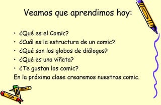 Veamos que aprendimos hoy: ¿Qué es el Comic? ¿Cuál es la estructura de un comic? ¿Qué son los globos de diálogos? ¿Qué es una viñeta? ¿Te gustan los comic? En la próxima clase crearemos nuestros comic. 
