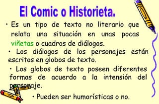 Es un tipo de texto no literario que relata una situación en unas pocas  viñetas  o cuadros de diálogos.  El Comic o Historieta. Pueden ser humorísticas o no. Los diálogos de los personajes están escritos en globos de texto. Los globos de texto poseen diferentes formas de acuerdo a la intensión del personaje. 