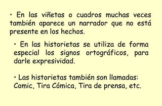 En las viñetas o cuadros muchas veces también aparece un narrador que no está presente en los hechos. En las historietas se utiliza de forma especial los signos ortográficos, para darle expresividad. Las historietas también son llamadas: Comic, Tira Cómica, Tira de prensa, etc.  