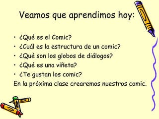 Veamos que aprendimos hoy: ¿Qué es el Comic? ¿Cuál es la estructura de un comic? ¿Qué son los globos de diálogos? ¿Qué es una viñeta? ¿Te gustan los comic? En la próxima clase crearemos nuestros comic.