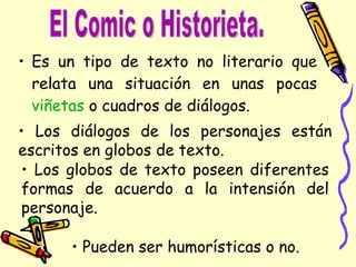Es un tipo de texto no literario que relata una situación en unas pocas viñetas o cuadros de diálogos. El Comic o Historieta. Pueden ser humorísticas o no. Los diálogos de los personajes están escritos en globos de texto. Los globos de texto poseen diferentes formas de acuerdo a la intensión del personaje.