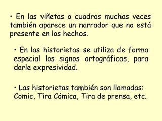 En las viñetas o cuadros muchas veces también aparece un narrador que no está presente en los hechos. En las historietas se utiliza de forma especial los signos ortográficos, para darle expresividad. Las historietas también son llamadas: Comic, Tira Cómica, Tira de prensa, etc.