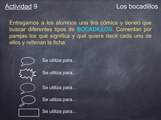 Actividad 9

Los bocadillos

Entregamos a los alumnos una tira cómica y tienen que
buscar diferentes tipos de BOCADILLOS. Comentan por
parejas los que significa y qué quiere decir cada uno de
ellos y rellenan la ficha:
Se utiliza para…
Se utiliza para…
Se utiliza para…
Se utiliza para…
Se utiliza para…

 