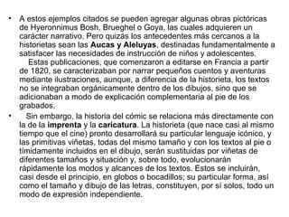 • A estos ejemplos citados se pueden agregar algunas obras pictóricas
de Hyeronnimus Bosh, Brueghel o Goya, las cuales adquieren un
carácter narrativo. Pero quizás los antecedentes más cercanos a la
historietas sean las Aucas y Aleluyas, destinadas fundamentalmente a
satisfacer las necesidades de instrucción de niños y adolescentes.
Estas publicaciones, que comenzaron a editarse en Francia a partir
de 1820, se caracterizaban por narrar pequeños cuentos y aventuras
mediante ilustraciones, aunque, a diferencia de la historieta, los textos
no se integraban orgánicamente dentro de los dibujos, sino que se
adicionaban a modo de explicación complementaria al pie de los
grabados.
• Sin embargo, la historia del cómic se relaciona más directamente con
la de la imprenta y la caricatura. La historieta (que nace casi al mismo
tiempo que el cine) pronto desarrollará su particular lenguaje icónico, y
las primitivas viñetas, todas del mismo tamaño y con los textos al pie o
tímidamente incluidos en el dibujo, serán sustituidas por viñetas de
diferentes tamaños y situación y, sobre todo, evolucionarán
rápidamente los modos y alcances de los textos. Estos se incluirán,
casi desde el principio, en globos o bocadillos; su particular forma, así
como el tamaño y dibujo de las letras, constituyen, por sí solos, todo un
modo de expresión independiente.
 