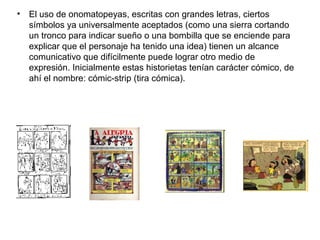 • El uso de onomatopeyas, escritas con grandes letras, ciertos
símbolos ya universalmente aceptados (como una sierra cortando
un tronco para indicar sueño o una bombilla que se enciende para
explicar que el personaje ha tenido una idea) tienen un alcance
comunicativo que difícilmente puede lograr otro medio de
expresión. Inicialmente estas historietas tenían carácter cómico, de
ahí el nombre: cómic-strip (tira cómica).
 