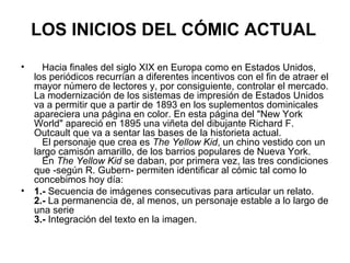 LOS INICIOS DEL CÓMIC ACTUAL
• Hacia finales del siglo XIX en Europa como en Estados Unidos,
los periódicos recurrían a diferentes incentivos con el fin de atraer el
mayor número de lectores y, por consiguiente, controlar el mercado.
La modernización de los sistemas de impresión de Estados Unidos
va a permitir que a partir de 1893 en los suplementos dominicales
apareciera una página en color. En esta página del "New York
World" apareció en 1895 una viñeta del dibujante Richard F.
Outcault que va a sentar las bases de la historieta actual.
El personaje que crea es The Yellow Kid, un chino vestido con un
largo camisón amarillo, de los barrios populares de Nueva York.
En The Yellow Kid se daban, por primera vez, las tres condiciones
que -según R. Gubern- permiten identificar al cómic tal como lo
concebimos hoy día:
• 1.- Secuencia de imágenes consecutivas para articular un relato.
2.- La permanencia de, al menos, un personaje estable a lo largo de
una serie
3.- Integración del texto en la imagen.
 