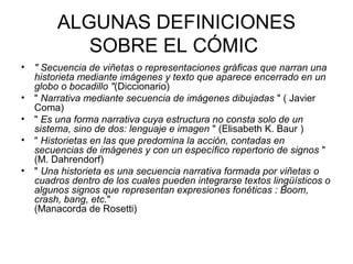 ALGUNAS DEFINICIONES
SOBRE EL CÓMIC
• " Secuencia de viñetas o representaciones gráficas que narran una
historieta mediante imágenes y texto que aparece encerrado en un
globo o bocadillo "(Diccionario)
• " Narrativa mediante secuencia de imágenes dibujadas " ( Javier
Coma)
• " Es una forma narrativa cuya estructura no consta solo de un
sistema, sino de dos: lenguaje e imagen " (Elisabeth K. Baur )
• " Historietas en las que predomina la acción, contadas en
secuencias de imágenes y con un específico repertorio de signos "
(M. Dahrendorf)
• " Una historieta es una secuencia narrativa formada por viñetas o
cuadros dentro de los cuales pueden integrarse textos lingüísticos o
algunos signos que representan expresiones fonéticas : Boom,
crash, bang, etc."
(Manacorda de Rosetti)
 