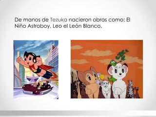 De manos de Tezuka nacieron obras como: El Niño Astroboy, Leo el León Blanco.  
