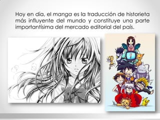Hoy en día, el manga es la traducción de historieta más influyente del mundo y constituye una parte importantísima del mercado editorial del país.  