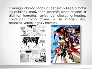 El manga abarca todos los géneros y llega a todos los públicos, motivando además adaptaciones a distintos formatos: series de dibujos animados, conocidas como anime, o de imagen real, películas, videojuegos y novelas.  