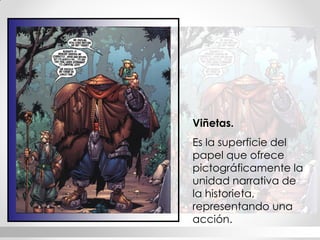 Viñetas. 
Es la superficie del papel que ofrece pictográficamente la unidad narrativa de la historieta, representando una acción.  
