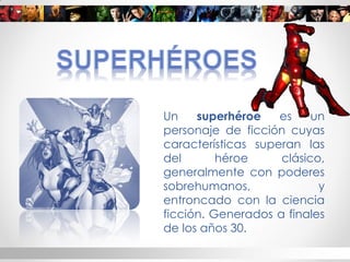 Un superhéroe es un personaje de ficción cuyas características superan las del héroe clásico, generalmente con poderes sobrehumanos, y entroncado con la ciencia ficción. Generados a finales de los años 30. 
 