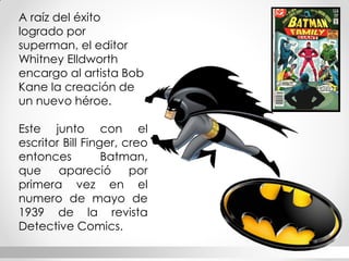 A raíz del éxito logrado por superman, el editor Whitney Elldworth encargo al artista Bob Kane la creación de un nuevo héroe. 
Este junto con el escritor Bill Finger, creo entonces Batman, que apareció por primera vez en el numero de mayo de 1939 de la revista Detective Comics.  