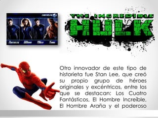 Otro innovador de este tipo de historieta fue Stan Lee, que creó su propio grupo de héroes originales y excéntricos, entre los que se destacan: Los Cuatro Fantásticos, El Hombre Increíble, El Hombre Araña y el poderoso Thor.  