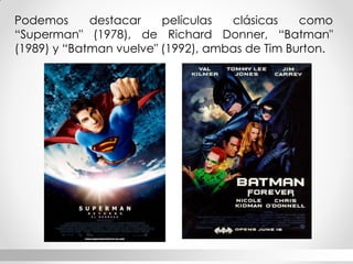 Podemos destacar películas clásicas como “Superman" (1978), de Richard Donner, “Batman" (1989) y “Batman vuelve" (1992), ambas de Tim Burton.  