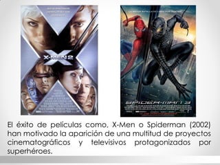 El éxito de películas como, X-Men o Spiderman (2002) han motivado la aparición de una multitud de proyectos cinematográficos y televisivos protagonizados por superhéroes.  