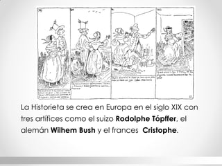 La Historieta se crea en Europa en el siglo XIX con tres artífices como el suizo Rodolphe Tópffer, el alemán Wilhem Bush y el frances Cristophe.  