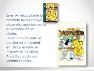 Es en América donde la 
historieta tuvo su mayor 
desarrollo, apoyada en la 
publicación de los 
diarios. 
La primera historieta se 
publicó en el “Journal” 
en 1896 y se llamo el 
“Yellow Kid” o Chico 
Amarillo creada por 
Richard Outcault.  