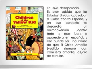 En 1898. desapareció. 
Es bien sabido que los Estados Unidos apoyaban a Cuba contra España, y en ese contexto se desarrolla un animadversión contra todo lo que fuera o apareciera en español, y esa puede ser una causa de que El Chico Amarillo (vestido siempre con camiseta amarilla) dejara de circular.  