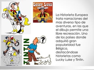 La Historieta Europea trata narraciones del mas diverso tipo de aventuras, en las que el dibujo permite una libre recreación. Uno de los países donde adquirió gran popularidad fue Bélgica, destacándose historietas como Lucky Luke y Tintin.  
