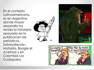 En el contexto Latinoamericano, es en Argentina donde mayor desarrollo ha tenido la historieta, apoyada en la publicación de periódicos. Sobresaliendo : Mafalda, Boogie el Aceitoso y en Colombia Los Cuidapalos.  