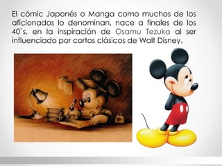 El cómic Japonés o Manga como muchos de los aficionados lo denominan, nace a finales de los 40`s, en la inspiración de Osamu Tezuka al ser influenciado por cortos clásicos de Walt Disney.  