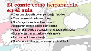 El cómic como herramienta
en el aula
Crear una biografía de un personaje histórico
Crear un manual de instrucciones
Diseñar ejercicios de rellenar espacios
Explicar un cuento clásico o un poema
Ilustrar una noticia o acontecimiento actual o histórico
Documentar una excursión o viaje escolar
Practicar un idioma extranjero
Diseñar una ilustración para un proyecto del aula
 