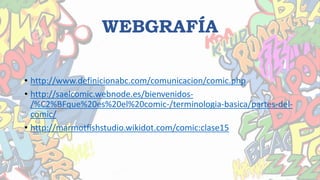 WEBGRAFÍA
• http://www.definicionabc.com/comunicacion/comic.php
• http://saelcomic.webnode.es/bienvenidos-
/%C2%BFque%20es%20el%20comic-/terminologia-basica/partes-del-
comic/
• http://marmotfishstudio.wikidot.com/comic:clase15
 