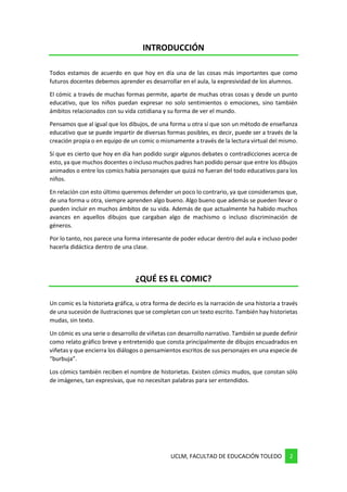 UCLM, FACULTAD DE EDUCACIÓN TOLEDO 2
INTRODUCCIÓN
Todos estamos de acuerdo en que hoy en día una de las cosas más importantes que como
futuros docentes debemos aprender es desarrollar en el aula, la expresividad de los alumnos.
El cómic a través de muchas formas permite, aparte de muchas otras cosas y desde un punto
educativo, que los niños puedan expresar no solo sentimientos o emociones, sino también
ámbitos relacionados con su vida cotidiana y su forma de ver el mundo.
Pensamos que al igual que los dibujos, de una forma u otra sí que son un método de enseñanza
educativo que se puede impartir de diversas formas posibles, es decir, puede ser a través de la
creación propia o en equipo de un comic o mismamente a través de la lectura virtual del mismo.
Sí que es cierto que hoy en día han podido surgir algunos debates o contradicciones acerca de
esto, ya que muchos docentes o incluso muchos padres han podido pensar que entre los dibujos
animados o entre los comics había personajes que quizá no fueran del todo educativos para los
niños.
En relación con esto último queremos defender un poco lo contrario, ya que consideramos que,
de una forma u otra, siempre aprenden algo bueno. Algo bueno que además se pueden llevar o
pueden incluir en muchos ámbitos de su vida. Además de que actualmente ha habido muchos
avances en aquellos dibujos que cargaban algo de machismo o incluso discriminación de
géneros.
Por lo tanto, nos parece una forma interesante de poder educar dentro del aula e incluso poder
hacerla didáctica dentro de una clase.
¿QUÉ ES EL COMIC?
Un comic es la historieta gráfica, u otra forma de decirlo es la narración de una historia a través
de una sucesión de ilustraciones que se completan con un texto escrito. También hay historietas
mudas, sin texto.
Un cómic es una serie o desarrollo de viñetas con desarrollo narrativo. También se puede definir
como relato gráfico breve y entretenido que consta principalmente de dibujos encuadrados en
viñetas y que encierra los diálogos o pensamientos escritos de sus personajes en una especie de
“burbuja”.
Los cómics también reciben el nombre de historietas. Existen cómics mudos, que constan sólo
de imágenes, tan expresivas, que no necesitan palabras para ser entendidos.
 
